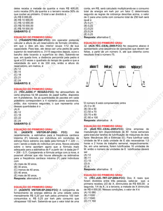U
STO
M
A
R
A
U
G
U
STO
PR
O
F.G
ILM
A
R
A
U
G
U
STO
PR
O
F.G
ILM
A
R
A
U
G
U
STO
PR
O
F.G
ILM
A
R
A
U
G
U
STO
PR
O
F.G
ILM
A
R
A
U
G
U
STO
PR
O
F.G
ILM
A
R
A
U
G
U
STO
PR
O
F.G
ILM
A
R
A
U
G
U
STO
PR
O
F.G
ILM
A
R
A
U
PR
O
F.G
ILM
A
R
A
U
G
U
STO
PR
O
F.G
ILM
A
R
A
U
G
U
STO
PR
O
F.G
ILM
A
R
A
U
G
U
STO
PR
O
F.G
ILM
A
R
A
U
G
U
STO
PR
O
F.G
ILM
A
R
A
U
G
U
STO
PR
O
F.G
ILM
A
R
A
U
G
U
ST
PR
O
F.G
ILM
A
R
deles receba a metade da quantia e mais R$ 400,00,
outro receba 20% da quantia e o terceiro receba 50% do
que couber ao primeiro. O total a ser dividido é
(A) R$ 9 000,00
(B) R$ 10 000,00
(C) R$ 12 000,00
(D) R$ 15 000,00
(E) R$ 18 000,00
GABARITO: C
EQUAÇÃO DO PRIMEIRO GRAU
12. (TRANSPETRO-2001-FCC) Um operador pretende
calcular a altura de um reservatório de formato cilíndrico,
em que o óleo em seu interior ocupa 1/12 de sua
capacidade. Para isso, ele deixa cair uma pedra da parte
superior do reservatório e, 31/15 segundos depois, ouve o
barulho dela tocando a superfície do óleo. Sabendo-se
que, em queda livre, a distância percorrida pela pedra é
igual a 5,5 vezes o quadrado do tempo de queda e que a
velocidade do som é de 330 m/s, então a altura do
reservatório, em metros, é
(A) 12
(B) 15
(C) 18
(D) 21
(E) 24
GABARITO: E
EQUAÇÃO DO PRIMEIRO GRAU
23. (TÉC.JUDIC.1ª REGIÃO-FCC) No almoxarifado de
certa empresa há 68 pacotes de papel sulfite, dispostos
em 4 prateleiras. Se as quantidades de pacotes em cada
prateleira correspondem a 4 números pares sucessivos,
então, dos números seguintes, o que representa uma
dessas quantidades é o
(A) 8
(B) 12
(C) 18
(D) 22
(E) 24
GABARITO: C
EQUAÇÃO DO PRIMEIRO GRAU
39. (AGENTE VISTOR-SP-2002- FCC) Até
recentemente, a estimativa para a freqüência cardíaca
máxima (F) tolerada por indivíduos em condições de
esforço físico extremo era dada pela fórmula F = 220 - i,
com i sendo a idade do indivíduo em anos. Novos estudos
sobre o tema apontam agora que a fórmula mais
adequada para a estimativa de F a partir de i é dada por F
= 208 - 0,7i. Comparando a fórmula antiga com a nova, é
possível afirmar que não houve alteração na estimativa
para a freqüência cardíaca máxima (F) para indivíduos
com
(A) mais de 30 anos.
(B) 30 anos.
(C) menos de 40 anos.
(D) 40 anos.
(E) mais de 50 anos.
Resposta: alternativa D
EQUAÇÃO DO PRIMEIRO GRAU
31. (AGENTE VISTOR-SP-2002-FCC) A companhia de
fornecimento de energia elétrica de uma cidade cobra
mensalmente R$ 0,20 por kwh pelos primeiros 100 kwh
consumidos e, R$ 0,25 por kwh pelo consumo que
ultrapassar 100 kwh. Sabendo-se que o valor total de uma
conta, em R$, será calculado multiplicando-se o consumo
total de energia em kwh por um fator C determinado
segundo as regras de cobrança descritas acima, o valor
de C para uma conta com consumo total de 250 kwh será
igual a
(A) 0,21
(B) 0,22
(C) 0,23
(D) 0,24
(E) 0,25
Resposta: alternativa C
EQUAÇÃO DO PRIMEIRO GRAU
32. (AUX.TÉC.-CEAL-2005-FCC) No esquema abaixo é
apresentado uma seqüência de operações que devem ser
feitas, a partir de um número X, até que obtenha como
resultado final o número 75.
O número X está compreendido entre
(A) 0 e 30
(B) 30 e 50
(C) 50 e 70
(D) 70 e 80
(E) 80 e 100
Resposta: alternativa A
EQUAÇÃO DO PRIMEIRO GRAU
29. (AUX.TÉC.-CEAL-2005-FCC) Uma empresa de
manutenção tem disponibilidade de 40 horas semanais
para executar tarefas de lubrificação de máquinas de dois
tipos: Mecânicas (M) e Elétricas (E). Para lubrificar cada
unidade de M e cada unidade de E são necessárias 1,5
horas e 2 horas de trabalho semanal, respectivamente.
Se, em uma semana, forem lubrificadas 16 unidades de
M, então o número de unidades de E lubrificadas deverá
ser
(A) 12
(B) 11
(C) 10
(D) 9
(E) 8
Resposta: alternativa E
EQUAÇÃO DO PRIMEIRO GRAU
19. (TÉC.JUD.-TRT-22ª-2004-FCC) Dos X reais que
foram divididos entre três pessoas, sabe-se que: a
primeira recebeu 2/3 de X, diminuídos de R$ 600,00; a
segunda, 1/4 de X ; e a terceira, a metade de X diminuída
de R$ 4 000,00. Nessas condições, o valor de X é
(A) 10 080
(B) 11000
(C) 11040
(D) 11 160
 