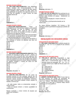 U
STO
M
A
R
A
U
G
U
STO
PR
O
F.G
ILM
A
R
A
U
G
U
STO
PR
O
F.G
ILM
A
R
A
U
G
U
STO
PR
O
F.G
ILM
A
R
A
U
G
U
STO
PR
O
F.G
ILM
A
R
A
U
G
U
STO
PR
O
F.G
ILM
A
R
A
U
G
U
STO
PR
O
F.G
ILM
A
R
A
U
G
U
STO
PR
O
F.G
ILM
A
R
A
U
PR
O
F.G
ILM
A
R
A
U
G
U
STO
PR
O
F.G
ILM
A
R
A
U
G
U
STO
PR
O
F.G
ILM
A
R
A
U
G
U
STO
PR
O
F.G
ILM
A
R
A
U
G
U
STO
PR
O
F.G
ILM
A
R
A
U
G
U
STO
PR
O
F.G
ILM
A
R
A
U
G
U
ST
PR
O
F.G
ILM
A
R
MÁXIMO DIVISOR COMUM
16. (TÉC.JUDIC.-2002-CEARÁ-FCC) Uma Repartição
Pública recebeu 143 microcomputadores e 104
impressoras para distribuir a algumas de suas seções.
Esses aparelhos serão divididos em lotes, todos com
igual quantidade de aparelhos. Se cada lote deve ter um
único tipo de aparelho, o menor número de lotes
formados deverá ser
(A) 8
(B) 11
(C) 19
(D) 20
(E) 21
GABARITO: C
MÁXIMO DIVISOR COMUM
11.(TÉCN.JUDIC.-BAHIA-2003-FCC) Todos os
funcionários de um Tribunal devem assistir a uma palestra
sobre "Qualidade de vida no trabalho", que será
apresentada várias vezes, cada vez para um grupo
distinto. Um técnico foi incumbido de formar os grupos,
obedecendo aos seguintes critérios:
- todos os grupos devem ter igual número de funcionários;
- em cada grupo, as pessoas devem ser do mesmo sexo;
- o total de grupos deve ser o menor possível.
Se o total de funcionários é composto de 225 homens e
125 mulheres, o número de palestras que deve ser
programado é
(A) 10
(B) 12
(C) 14
(D) 18
(E) 25
GABARITO: C
MÁXIMO DIVISOR COMUM
17. (AUX.SERV.CAMPO-MARANHÃO-2005-FCC) Num
armazém há dois lotes de grãos: um com 1 152 kg de
soja e outro, com 2 100 kg de café. Todo o grão dos dois
lotes deve ser acornodado em sacos iguais, de modo que
cada saco contenha um único tipo de grão e seja usada a
menor quantidade possível de sacos. Nessas condições,
de quantas unidades o número de sacos de café
excederá o de soja?
(A) 12
(B) 37
(C) 48
(D) 64
(E) 79
Resposta: alternativa E
MÁXIMO DIVISOR COMUM
22. (AUX.TÉC.-CEAL-2005-FCC) De um grupo de
auxiliares técnicos de uma empresa, sabe-se que 28
executam somente serviços de instalações elétricas e 16
executam apenas serviços de instalações hidráulicas.
Todos esses funcionários deverão compor equipes de
trabalho, de forma que:
- em cada equipe, todos os componentes exerçam a
mesma função;
- todas as equipes tenham a mesma quantidade de
componentes.
Nessas condições, o menor número de equipes que
podem ser formadas é
(A) 5
(B) 7
(C) 9
(D) 11
(E) 13
Resposta: alternativa D
MÁXIMO DIVISOR COMUM
11. (TÉC.JUD.-TRT-22ª-2004-FCC) Para participar de um
programa de treinamento, todos os funcionários de urna
empresa serão divididos em grupos, obedecendo ao
seguinte critério.
- todos os grupos deverão ter o mesmo número de
componentes;
- em cada grupo, os componentes deverão ser do
mesmo sexo.
Se nessa empresa trabalham 132 homens e 108
mulheres, a menor quantidade de grupos que poderão ser
formados é
(A) 15
(B) 18
(C) 20
(D) 24
(E) 26
Resposta: alternativa C
INEQUAÇÃO DO SEGUNDO GRAU
INEQUAÇÃO DO SEGUNDO GRAU
33. (TÉC.JUDIC.-PIAUÍ-2002-FCC) o conjunto solução da
inequação x2
– 6x + 8 < 0, no universo N dos números
naturais, é
A) { 0 }
B) { 2 }
C) { 3 }
D) { 7/2 }
E) { 4 }
GABARITO: C
INEQUAÇÃO DO SEGUNDO GRAU
52. (TÉC.JUD.-4ª -2001-FCC) Perguntaram a José
quantos anos tinha sua filha e ele respondeu: "A
idade dela é numericamente igual à maior das
soluções inteiras da inequação 2x2 − 31x − 70 < 0."
É correto afirmar que a idade da filha de José é um
número
(A) menor que 10.
(B) divisível por 4.
(C) múltiplo de 6.
(D) quadrado perfeito.
(E) primo.
Resposta: alternativa E
INEQUAÇÃO DO SEGUNDO GRAU
40. (AGENTE VISTOR-SP-2002- FCC) O lucro total (L)
de uma empresa em função da quantidade de
mercadorias vendidas (q) pode ser obtido pela fórmula
L(q) = (-q + 100).(q – 150). Nestas condições, o intervalo
de variação de q para que a empresa esteja sempre
trabalhando com lucro positivo é
(A) q > 100
(B) q > 150
(C) 0 < q < 100
(D) 0 < q < 150
(E) 100 < q < 150
Resposta: alternativa E
 