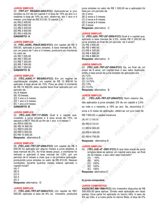 U
STO
M
A
R
A
U
G
U
STO
PR
O
F.G
ILM
A
R
A
U
G
U
STO
PR
O
F.G
ILM
A
R
A
U
G
U
STO
PR
O
F.G
ILM
A
R
A
U
G
U
STO
PR
O
F.G
ILM
A
R
A
U
G
U
STO
PR
O
F.G
ILM
A
R
A
U
G
U
STO
PR
O
F.G
ILM
A
R
A
U
G
U
STO
PR
O
F.G
ILM
A
R
A
U
PR
O
F.G
ILM
A
R
A
U
G
U
STO
PR
O
F.G
ILM
A
R
A
U
G
U
STO
PR
O
F.G
ILM
A
R
A
U
G
U
STO
PR
O
F.G
ILM
A
R
A
U
G
U
STO
PR
O
F.G
ILM
A
R
A
U
G
U
STO
PR
O
F.G
ILM
A
R
A
U
G
U
ST
PR
O
F.G
ILM
A
R
JUROS SIMPLES
22. (TRT-21ª REGIÃO-2003-FCC) Aplicando-se a juro
simples os 2/3 de um capital C à taxa de 15% ao ano e o
restante à taxa de 18% ao ano, obtém-se, em 1 ano e 4
meses, juro total de R$ 512,00. O capital C é
(A) R$ 2 400,00
(B) R$ 2 600,00
(C) R$ 3 200,00
(D) R$ 3 600,00
(E) R$ 4 000,00
GABARITO: A
JUROS SIMPLES
30. (TÉC.JUDIC.-PIAUÍ-2002-FCC) Um capital de R$ 5
000,00, aplicado a juros simples, à taxa mensal de 3%,
por um prazo de 1 ano e 3 meses, produzirá um montante
no valor de
(A) R$ 7 225,00
(B) R$ 7 250,00
(C) R$ 7 320,00
(D) R$ 7 500,00
(E) R$ 7 550,00
GABARITO: B
JUROS SIMPLES
22. (TÉC.JUDIC.1ª REGIÃO-FCC) Em um regime de
capitalização simples, um capital de R$ 12 800,00 foi
aplicado à taxa anual de 15%. Para se obter o montante
de R$ 14 400,00, esse capital deve ficar aplicado por um
período de
(A) 8 meses.
(B) 10 meses.
(C) 1 ano e 2 meses.
(D) 1 ano e 5 meses.
(E) 1 ano e 8 meses.
GABARITO: B
JUROS SIMPLES
22. (TÉC.JUD.-TRT-11ª-2005) Qual é o capital que,
investido a juros simples e á taxa anual de 15%, se
elevará a R$17 760,00 ao fim de 1 ano e 4 meses ?
(A) R$14 500.00
(B) R$ 14 800,00
(C) R$15 200,00
(D) R$15 500,00
(E) R$ 15 600,00
Resposta: alternativa B
JUROS SIMPLES
28. (TÉC.JUD.-TRT-22ª-2004-FCC) Um capital de R$ 5
000,00 foi aplicado por alguns meses a juros simples, à
taxa mensal de 2%. Ao final desse prazo, o montante foi
retirado e aplicado à taxa mensal de 1,5%, por um
período de 6 meses a mais que o da primeira aplicação,
produzindo juros simples no valor de R$ 810,00. Nessas
condições, durante quantos meses esteve aplicado o
capital inicial?
(A) 7
(B) 6
(C) 5
(D) 4
(E) 3
Resposta: alternativa D
JUROS SIMPLES
21. (TÉC.JUD.-TRT-22ª-2004-FCC) Um capital de R$1
500,00, aplicado à taxa de 8% ao trimestre, produzirá
juros simples no valor de R$ 1 200,00 se a aplicação for
feita por um período de
(A) 2 aros.
(B) 2 anos e 3 meses.
(C) 2 anos e 6 meses.
(D) 2 anos e 8 meses.
(E) 3 anos.
Resposta: alternativa C
JUROS SIMPLES
22. (TÉC.JUD.-TRT-22ª-2004-FCC) Qual é o capital que,
aplicado à taxa mensal de 2,5%, rende R$ 3 240,00 de
juros simples ao final de um período de 3 anos?
(A) R$ 3 600,00
(B) R$ 3 980,00
(C) R$ 4 320,00
(D) R$ 4 800,00
(E) R$ 4 860,00
Resposta: alternativa A
JUROS SIMPLES
23 (TÉC.JUD.-TRT-22ª-2004-FCC) Se, ao final de um
prazo de 8 anos, um capital teve o seu valor duplicado,
então a taxa anual de juros simples da aplicação era
(A) 12%
(B) 12,5%
(C) 12,75%
(D) 13%
(E) 13,5%
Resposta: alternativa B
JUROS SIMPLES
29, (TÉC.JUD.-TRT-22ª-2004-FCC) Num mesmo dia,
são aplicados a juros simples: 2/5 de um capital a 2,5%
ao mês e o restante, a 18% ao ano. Se, decorridos 2
anos e 8 reses da aplicação, obtém-se um juro total de
R$ 7 600,00, o capital inicial era
(A) R$ 12 500,00
(B) R$12 750,00
(C) R$14 000,00
(D) R$14 500,00
(E) R$14 750,00
Resposta: alternativa A
JUROS SIMPLES
53. (TÉC.JUD.-4ª -2001-FCC) A que taxa anual de juros
simples deve-se aplicar um capital para que, ao final
de 20 meses, o seu valor seja triplicado?
(A) 10%
(B) 60%
(C) 100%
(D) 120%
(E) 150%
Resposta: alternativa D
b) juros compostos
JUROS COMPOSTOS
43(ESCRIT.BB-1998-FCC) Um investidor dispunha de R$
300.000,00 para aplicar. Dividiu esta aplicação em duas
partes. Uma parte foi aplicada no banco Alfa, à taxa de
8% ao mês, e a outra parte no banco Beta, à taxa de 6%
 