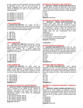 U
STO
M
A
R
A
U
G
U
STO
PR
O
F.G
ILM
A
R
A
U
G
U
STO
PR
O
F.G
ILM
A
R
A
U
G
U
STO
PR
O
F.G
ILM
A
R
A
U
G
U
STO
PR
O
F.G
ILM
A
R
A
U
G
U
STO
PR
O
F.G
ILM
A
R
A
U
G
U
STO
PR
O
F.G
ILM
A
R
A
U
G
U
STO
PR
O
F.G
ILM
A
R
A
U
PR
O
F.G
ILM
A
R
A
U
G
U
STO
PR
O
F.G
ILM
A
R
A
U
G
U
STO
PR
O
F.G
ILM
A
R
A
U
G
U
STO
PR
O
F.G
ILM
A
R
A
U
G
U
STO
PR
O
F.G
ILM
A
R
A
U
G
U
STO
PR
O
F.G
ILM
A
R
A
U
G
U
ST
PR
O
F.G
ILM
A
R
ao mês, ambas em juros compostos. O prazo de ambas
as aplicações foi de 1 mês. Se, após este prazo, os
valores resgatados forem iguais nos dois bancos, os
valores de aplicação, em reais, em cada banco, foram,
respectivamente:
(A) 148.598,13 e 151.401,87
(B) 149.598,13 e 150.401,87
(C) 150.598,13 e 149.401,87
(D) 151.598,13 e 148.401,87
(E) 152.598,13 e 147.401.87
GABARITO: E
JUROS COMPOSTOS
34. (ESCRIT.CEF-1998-FCC) Um capital de R$ 2
500,00 esteve aplicado à taxa mensal de 2%, num regime
de capitalização composta. Após um período de 2 meses,
os juros resultantes dessa aplicação serão
a) R$ 98,00
b) R$ 101,00
c) R$ 110,00
d) R$ 114,00
e) R$ 121,00
GABARITO: b)
JUROS COMPOSTOS
35. (ESCRIT.CEF-1998-FCC) Pretendendo guardar
uma certa quantia para as festas de fim de ano, uma
pessoa depositou R$ 2 000,00 em 05/06/97 e R$ 3
000,00 em 05/09/97. Se o banco pagou juros
compostos à taxa de 10% ao trimestre, em 05/12/97 essa
pessoa tinha um total de
a) R$ 5 320,00
b) R$ 5 480,00
c) R$ 5 620,00
d) R$ 5 680,00
e) R$ 5 720,00
GABARITO: e)
JUROS COMPOSTOS
36. (ESCRIT.CEF-1998-FCC) Um trator pode ser
comprado à vista por um preço v, ou pago em 3 parcelas
anuais de R$ 36000,00, a primeira dada no ato da
compra. Nesse caso, incidem juros compostos de 20%
a.a. sobre o saldo devedor. Nessas condições o preço v é
a) R$ 75 000,00
b) R$ 88 000,00
c) R$ 91 000,00
d) R$ 95 000,00
e) R$ 97 000,00
GABARITO: c)
MATEMÁTICA FINANCEIRA-JUROS COMPOSTO
51. (ANALISTA FINANC.-GUARULHOS-2003-FCC) Qual
será o montante se um capital de R$ 1.000,00 for
aplicado a uma taxa de 30% ao trimestre, durante um
semestre. Calculando seis meses pelo regime de
capitalização simples e pelo regime de capitalização
composta teremos:
A. R$ 1.600,00 e R$ R$ 1.690,00.
B. R$ 1.600,00 e R$ R$ 1.600,00.
C. R$ 1.690,00 e R$ R$ 1.600,00.
D. R$ 1.900,00 e R$ R$ 2.197,00.
Resposta: alternativa
MATEMÁTICA FINANCEIRA-JURO COMPOSTO
46. (ANALISTA FINANC.-GUARULHOS-2003-FCC)Um
investidor aplica em título de renda fixa a uma taxa de
10% ao mês, juro composto, durante 2 meses. De quanto
será o rendimento em percentual sobre o valor aplicado?
A. 20%.
B. 21%.
C. 19,5%.
D. 21,5%.
Resposta: alternativa
MATEMÁTICA FINANCEIRA-JUROS COMPOSTOS
47. (ANALISTA FINANC.-GUARULHOS-2003-FCC)
Escolha entre dois tipos de investimentos. No
investimento X pede-se investir R$ 1.000,00 por 3 meses
a uma taxa de 4% ao mês no regime de juros compostos.
No investimento Y pede-se investir R$ 1.000,00 por 2
meses a uma taxa de 6% ao mês no regime de juros
simples. Qual dos dois investimentos dará maior
rendimento?
A. Investimento X.
B. Investimento Y.
C. Os dois geram a mesma remuneração.
D. Os dois apresentam a mesma taxa.
Resposta: alternativa
c) descontos
DESCONTO SIMPLES-COMERCIAL
36. (AG.PENIT.-2002-AMAPÁ-FCC)Um título de valor
nominal R$ 500,00 foi descontado dois meses antes do
vencimento, sendo de R$ 450, 00 o valor líquido recebido.
Se o desconto utilizado foi o comercial simples (desconto
simples por fora), a taxa de desconto utilizada foi de
(A) 4%
(B)) 4,5%
(C) 4,8%
(D) 5%
(E) 5,2%
GABARITO: D
DESCONTO SIMPLES-COMERCIAL
31. (TÉC.JUDIC.-PIAUÍ-2002-FCC) Uma pessoa
descontou um título, de valor nominal R$ 1 650,00, 20
meses antes de seu vencimento e recebeu a quantia de
R$ 1 386,00. Se foi utilizado o desconto simples comercial
(desconto simples por fora), a taxa mensal de desconto
foi de
(A) 0,8%
(B) 1,0%
(C) 1,2%
(D) 1,4%
(E) 1,5%
GABARITO: A
MATEMÁTICA FINANCEIRA-DESCONTO COMERCIAL
SIMPLES
45. .(ANALISTA FINANC.-GUARULHOS-2003-FCC) O
cliente de um banco efetuou um desconto comercial
simples de uma promissória de R$ 1.000,00 noventa dias
antes de seu vencimento. O banco aplicou uma taxa de
desconto de 5% ao mês. Quanto o cliente recebeu pelo
título?
A. R$ 900,00.
B. R$ 950,00.
C. R$ 850,00.
D. R$ 800,00.
Resposta: alternativa
 