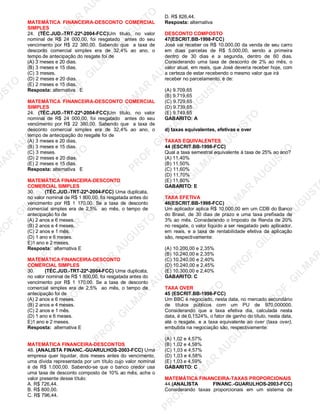 U
STO
M
A
R
A
U
G
U
STO
PR
O
F.G
ILM
A
R
A
U
G
U
STO
PR
O
F.G
ILM
A
R
A
U
G
U
STO
PR
O
F.G
ILM
A
R
A
U
G
U
STO
PR
O
F.G
ILM
A
R
A
U
G
U
STO
PR
O
F.G
ILM
A
R
A
U
G
U
STO
PR
O
F.G
ILM
A
R
A
U
G
U
STO
PR
O
F.G
ILM
A
R
A
U
PR
O
F.G
ILM
A
R
A
U
G
U
STO
PR
O
F.G
ILM
A
R
A
U
G
U
STO
PR
O
F.G
ILM
A
R
A
U
G
U
STO
PR
O
F.G
ILM
A
R
A
U
G
U
STO
PR
O
F.G
ILM
A
R
A
U
G
U
STO
PR
O
F.G
ILM
A
R
A
U
G
U
ST
PR
O
F.G
ILM
A
R
MATEMÁTICA FINANCEIRA-DESCONTO COMERCIAL
SIMPLES
24. (TÉC.JUD.-TRT-22ª-2004-FCC)Um titulo, no valor
nominal de R$ 24 000,00, foi resgatado antes do seu
vencimento por R$ 22 380,00. Sabendo que a taxa de
desconto comercial simples era de 32,4% ao ano, o
tempo de antecipação do resgate foi de
(A) 3 meses e 20 dias.
(B) 3 meses e 15 dias.
(C) 3 meses.
(D) 2 meses e 20 dias.
(E) 2 meses e 15 dias.
Resposta: alternativa E
MATEMÁTICA FINANCEIRA-DESCONTO COMERCIAL
SIMPLES
24. (TÉC.JUD.-TRT-22ª-2004-FCC)Um titulo, no valor
nominal de R$ 24 000,00, foi resgatado antes do seu
vencimento por R$ 22 380,00. Sabendo que a taxa de
desconto comercial simples era de 32,4% ao ano, o
tempo de antecipação do resgate foi de
(A) 3 meses e 20 dias.
(B) 3 meses e 15 dias.
(C) 3 meses.
(D) 2 meses e 20 dias.
(E) 2 meses e 15 dias.
Resposta: alternativa E
MATEMÁTICA FINANCEIRA-DESCONTO
COMERCIAL SIMPLES
30. (TÉC.JUD.-TRT-22ª-2004-FCC) Uma duplicata,
no valor nominal de R$ 1 800,00, foi resgatada antes do
vencimento por R$ 1 170,00. Se a taxa de desconto
comercial simples era de 2,5% ao mês, o tempo de
antecipação foi de
(A) 2 anos e 6 meses.
(B) 2 anos e 4 meses.
(C) 2 anos e 1 mês.
(D) 1 ano e 6 meses.
E)1 ano e 2 meses.
Resposta: alternativa E
MATEMÁTICA FINANCEIRA-DESCONTO
COMERCIAL SIMPLES
30. (TÉC.JUD.-TRT-22ª-2004-FCC) Uma duplicata,
no valor nominal de R$ 1 800,00, foi resgatada antes do
vencimento por R$ 1 170,00. Se a taxa de desconto
comercial simples era de 2,5% ao mês, o tempo de
antecipação foi de
(A) 2 anos e 6 meses.
(B) 2 anos e 4 meses.
(C) 2 anos e 1 mês.
(D) 1 ano e 6 meses.
E)1 ano e 2 meses.
Resposta: alternativa E
MATEMÁTICA FINANCEIRA-DESCONTOS
48. (ANALISTA FINANC.-GUARULHOS-2003-FCC) Uma
empresa quer liquidar, dois meses antes do vencimento,
uma dívida representada por um título cujo valor nominal
é de R$ 1.000,00. Sabendo-se que o banco credor usa
uma taxa de desconto composto de 10% ao mês, ache o
valor presente desse título:
A. R$ 726,44.
B. R$ 800,00.
C. R$ 796,44.
D. R$ 826,44.
Resposta: alternativa
DESCONTO COMPOSTO
47(ESCRIT.BB-1998-FCC)
José vai receber os R$ 10.000,00 da venda de seu carro
em duas parcelas de R$ 5.000,00, sendo a primeira
dentro de 30 dias e a segunda, dentro de 60 dias.
Considerando uma taxa de desconto de 2% ao mês, o
valor atual, em reais, que José deveria receber hoje, com
a certeza de estar recebendo o mesmo valor que irá
receber no parcelamento, é de:
(A) 9.709,65
(B) 9.719,65
(C) 9.729,65
(D) 9.739,65
(E) 9.749,65
GABARITO: A
d) taxas equivalentes, efetivas e over
TAXAS EQUIVALENTES
44 (ESCRIT.BB-1998-FCC)
Qual a taxa semestral equivalente à taxa de 25% ao ano?
(A) 11,40%
(B) 11,50%
(C) 11,60%
(D) 11,70%
(E) 11,80%
GABARITO: E
TAXA EFETIVA
46(ESCRIT.BB-1998-FCC)
Um aplicador aplica R$ 10.000,00 em um CDB do Banco
do Brasil, de 30 dias de prazo e uma taxa prefixada de
3% ao mês. Considerando o Imposto de Renda de 20%
no resgate, o valor líquido a ser resgatado pelo aplicador,
em reais, e a taxa de rentabilidade efetiva da aplicação
são, respectivamente:
(A) 10.200,00 e 2,35%
(B) 10.240,00 e 2,35%
(C) 10.240,00 e 2,40%
(D) 10.240,00 e 2,45%
(E) 10.300,00 e 2,40%
GABARITO: C
TAXA OVER
45 (ESCRIT.BB-1998-FCC)
Um BBC é negociado, nesta data, no mercado secundário
de títulos públicos com um PU de 970,000000.
Considerando que a taxa efetiva dia, calculada nesta
data, é de 0,1524%, o fator de ganho do título, nesta data,
até o resgate, e a taxa equivalente ao over (taxa over),
embutida na negociação são, respectivamente:
(A) 1,02 e 4,57%
(B) 1,02 e 4,58%
(C) 1,03 e 4,57%
(D) 1,03 e 4,58%
(E) 1,03 e 4,59%
GABARITO: C
MATEMÁTICA FINANCEIRA-TAXAS PROPORCIONAIS
44.(ANALISTA FINANC.-GUARULHOS-2003-FCC)
Considerando taxas proporcionais em um sistema de
 