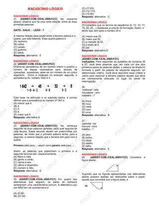 U
STO
M
A
R
A
U
G
U
STO
PR
O
F.G
ILM
A
R
A
U
G
U
STO
PR
O
F.G
ILM
A
R
A
U
G
U
STO
PR
O
F.G
ILM
A
R
A
U
G
U
STO
PR
O
F.G
ILM
A
R
A
U
G
U
STO
PR
O
F.G
ILM
A
R
A
U
G
U
STO
PR
O
F.G
ILM
A
R
A
U
G
U
STO
PR
O
F.G
ILM
A
R
A
U
PR
O
F.G
ILM
A
R
A
U
G
U
STO
PR
O
F.G
ILM
A
R
A
U
G
U
STO
PR
O
F.G
ILM
A
R
A
U
G
U
STO
PR
O
F.G
ILM
A
R
A
U
G
U
STO
PR
O
F.G
ILM
A
R
A
U
G
U
STO
PR
O
F.G
ILM
A
R
A
U
G
U
ST
PR
O
F.G
ILM
A
R
RACIOCÍNIO LÓGICO
RACIOCÍNIO LÓGICO
21. (ASSIST.COM.-CEAL-2005-FCC) No esquema
abaixo, observe que há uma certa relação entre as duas
primeiras palavras.
GATO - GALO : : LEÃO - ?
A mesma relação deve existir entre a terceira palavra e a
quarta, que está faltando. Essa quarta palavra é
(A) cachorro.
(B) cobra.
(C) cavalo.
(D) golfinho.
(E) sabiá.
Resposta: alternativa E
RACIOCÍNIO LÓGICO
22. (ASSIST.COM.-CEAL-2005-FCC)
Chama-se persistência de um número inteiro e positivo o
número de etapas necessárias para, através de
operações sucessivas, obter-se um número de um único
algarismo. Como é mostrado no exemplo seguinte, a
persistência do número 1642 é 3:
Com base na definição e no exemplo dados, é correto
afirmar que a persistência do numero 27 991 é
(A) menor que 4.
(B) 4
(C) 5
(D) 6
(E) maior que 6
Resposta: alternativa A
RACIOCÍNIO LÓGICO
23. (ASSIST.COM.-CEAL-2005-FCC) Na sentença
seguinte há duas palavras grifadas, cada qual seguida de
uma lacuna. Essas lacunas devem ser preenchidas por
palavras, de modo que a primeira palavra tenha, para a
segunda, a mesma relação que a terceira tem para com a
quarta.
Primeiro está para......assim como janeiro está para ......
Assim, as palavras que preenchem a primeira e a
segunda lacunas são, respectivamente,
(A) fileira e mês.
(B) ganho e verão.
(C) vitória e reis.
(D) último e dezembro.
(E) número e mês.
Resposta: alternativa D
RACIOCÍNIO LÓGICO
24. (ASSIST.COM.-CEAL-2005-FCC) Em quatro das
alternativas que seguem, os pares de números
apresentam uma característica comum. A alternativa cujo
par NÃO tem tal característica é
(A) (6;36)
(B) (91;54)
(C) (11;63)
(D) (12;172)
(E) (15;90)
Resposta: alternativa C
RACÍOCÍNIO LÓGICO
25.Considere que os termos da seqüência (5, 12, 10, 17,
15, 22, 20,...) obedecem a uma lei de formação. Assim, o
termo que vem após o número 20 ë
(A) menor que 25.
(B) maior que 30.
(C) a metade de 52.
(D) o triplo de 9.
(E) par.
Resposta: alternativa D
RACIOCÍNIO LÓGICO
(ASSIST.COM.-CEAL-2005-FCC)
instruções: Para responder ás questões de números 26
e 27, você deve observar que, em cada um dos dois
primeiros pares de palavras dadas, a palavra da direita foi
formada a partir da palavra da esquerda segundo um
determinado critério. Você deve descobrir esse critério e
usá-lo para associar a terceira palavra àquela que deve
ser corretamente colocada no lugar do ponto de
interrogação.
26.
telefonar - arte
robustecer - erro
cadastro - ?
(A) troca
(B) roca
(C) cada
(D) caro
(E) orca
Resposta: alternativa B
27.
capitular - lar
loucura - cura
batalho - ?
(A) alho
(B) bolha
(C) atola
(D) atalho
(E) talho
Resposta: alternativa E
RACIOCÍNIO LÓGICO
28. (ASSIST.COM.-CEAL-2005-FCC) Considere a
figura abaixo.
Supondo que as figuras apresentadas nas alternativas
abaixo possam apenas ser deslizadas sobre o papel,
aquela que coincidirá com a figura dada, é
 
