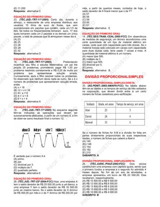 U
STO
M
A
R
A
U
G
U
STO
PR
O
F.G
ILM
A
R
A
U
G
U
STO
PR
O
F.G
ILM
A
R
A
U
G
U
STO
PR
O
F.G
ILM
A
R
A
U
G
U
STO
PR
O
F.G
ILM
A
R
A
U
G
U
STO
PR
O
F.G
ILM
A
R
A
U
G
U
STO
PR
O
F.G
ILM
A
R
A
U
G
U
STO
PR
O
F.G
ILM
A
R
A
U
PR
O
F.G
ILM
A
R
A
U
G
U
STO
PR
O
F.G
ILM
A
R
A
U
G
U
STO
PR
O
F.G
ILM
A
R
A
U
G
U
STO
PR
O
F.G
ILM
A
R
A
U
G
U
STO
PR
O
F.G
ILM
A
R
A
U
G
U
STO
PR
O
F.G
ILM
A
R
A
U
G
U
ST
PR
O
F.G
ILM
A
R
(E) 11 200
Resposta: alternativa C
EQUAÇÃO DO PRIMEIRO GRAU
23. (TÉC.JUD.-TRT-11ª-2005) Certo dia, durante o
almoço, o restaurante de uma empresa distribuiu aos
usuários 15 litros de suco de frutas, que vem
acondicionado em pacotes que contêm, cada um,1/3 de
litro. Se todos os freqüentadores tomaram suco, 17 dos
quais tomaram cada um 2 pacotes e os demais um único
pacote, o total de pessoas que lã almoçaram nesse dia é
(A) 23
(B) 25
(C) 26
(D) 28
(E) 32
Resposta: alternativa D
EQUAÇÃO DO PRIMEIRO GRAU
18. (TÉC.JUD.-TRT-11ª-2005) Pretendendo
incentivar seu filho a estudar Matemática, um pai lhe
propôs 25 problemas, prometendo pagar R$ 1,00 por
problema resolvido corretamente e R$ 0,25 de multa por
problema que apresentasse solução errada.
Curiosamente, após o filho resolver todos os problemas,
foi observado que nenhum devia nada ao outro. Se x é o
número de problemas que apresentaram solução errada,
então
(A) x > 18
(B) 12 < x < 18
(C) 8< x <12
(D) 4 < :x < 8
(E) 0 < x < 4
Resposta: alternativa A
EQUAÇÃO DO PRIMEIRO GRAU
16. (TÉC.JUD.-TRT-11ª-2005) No esquema seguinte
têm-se indicadas as operações que devem ser
sucessivamente efetuadas, a partir de um número X, a fim
de obter-se como resultado final o número 12.
É verdade que o número X é
(A) primo.
(B) par.
(C) divisível por 3.
(D) múltiplo de 7.
(E) quadrado perfeito.
Resposta: alternativa E
EQUAÇÃO DO PRIMEIRO GRAU
26. (TÉC.JUD.-TRT-22ª-2004-FCC) Hoje, uma empresa X
tem o saldo devedor de R$ 25 000,00 junto a um banco, e
uma empresa Y tem o saldo devedor de R$ 16 000,00
junto ao mesmo banco. Se o saldo devedor de X diminuí
de R$ 400,00 por mês e o de Y diminui de R$ 250,00 por
mês, a partir de quantos meses, contados de hoje, o
saldo devedor de X ficará menor que o de Y?
(A) 57
(B) 58
(C) 59
(D) 60
(E) 61
Resposta: alternativa E
EQUAÇÃO DO PRIMEIRO GRAU
14. (TÉC.SEG.TRAB.-CEAL-2005-FCC) Em observância
às medidas de segurança, um técnico acondicionou uma
certa quantidade de um tipo de material elétrico em
caixas, cada qual com capacidade para três dúzias. Se o
material tivesse sido colocado em caixas com capacidade
para duas dúzias cada, teria usado 7 caixas a mais. A
quantidade de material elétrico é um número
(A) menor que 500.
(B) múltiplo de 3.
(C) maior que 505.
(D) divisível por 5.
(E) primo,
Resposta: alternativa B
DIVISÃO PROPORCIONALSIMPLES
DIVISÃO PROPORCIONAL-SIMPLES DIRETA
33. (AG.PENIT.-2002-AMAPÁ-FCC) Na tabela abaixo
têm-se as idades e os tempos de serviço de três soldados
na corporação, que devem dividir entre si um certo
número de fichas cadastrais para verificação.
Se o número de fichas for 518 e a divisão for feita em
partes diretamente proporcionais às suas respectivas
idades, o número de fichas que caberá a Abel é
(A) 140
(B)) 148
(C) 154
(D) 182
(E) 210
GABARITO: A
DIVISÃO PROPORCIONAL SIMPLES-DIRETA
26. (TÉC.JUDIC.-PIAUÍ-2002-FCC) Dois sócios
constituíram uma empresa com capitais iguais, sendo que
o primeiro fundou a empresa e o segundo foi admitido 4
meses depois. No fim de um ano de atividades, a
empresa apresentou um lucro de R$ 20 000,00. Eles
receberam, respectivamente,
(A) R$ 10 500,00 e R$ 9 500,00
(B) R$ 12 000,00 e R$ 8 000,00
(C) R$ 13 800,00 e R$ 6 200,00
(D) R$ 15 000,00 e R$ 5 000,00
(E) R$ 16 000,00 e R$ 4 000,00
GABARITO: B
 