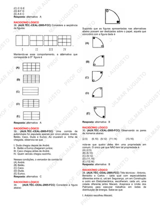 U
STO
M
A
R
A
U
G
U
STO
PR
O
F.G
ILM
A
R
A
U
G
U
STO
PR
O
F.G
ILM
A
R
A
U
G
U
STO
PR
O
F.G
ILM
A
R
A
U
G
U
STO
PR
O
F.G
ILM
A
R
A
U
G
U
STO
PR
O
F.G
ILM
A
R
A
U
G
U
STO
PR
O
F.G
ILM
A
R
A
U
G
U
STO
PR
O
F.G
ILM
A
R
A
U
PR
O
F.G
ILM
A
R
A
U
G
U
STO
PR
O
F.G
ILM
A
R
A
U
G
U
STO
PR
O
F.G
ILM
A
R
A
U
G
U
STO
PR
O
F.G
ILM
A
R
A
U
G
U
STO
PR
O
F.G
ILM
A
R
A
U
G
U
STO
PR
O
F.G
ILM
A
R
A
U
G
U
ST
PR
O
F.G
ILM
A
R
(C) C G E
(D) B F D
(E) A E C
Resposta: alternativa A
RACIOCÍNIO LÓGICO
38. (AUX.TÉC.-CEAL-2005-FCC) Considere a seqüência
de figuras:
Mantendo-se esse comportamento, a alternativa que
corresponde à 5ª figura é
Resposta: alternativa A
RACIOCÍNIO LÓGICO
39. (AUX.TÉC.-CEAL-2005-FCC) Uma corrida de
automóveis foi esputada apenas por cinco pilotos: André,
Betão, Caco, Duda e Eurico. Ao cruzarem a linha de
chegada, observou-se que
I. Duda chegou depois de André;
II- Betão e Eurico chegaram juntos;
III. Caco chegou antes de André;
IV. Quem venceu chegou sozinho.
Nessas condições, o vencedor da corrida foi
(A) André.
(B) Betão.
(C) Caco.
(D) Duda.
(E) Eurico.
Resposta: alternativa C
RACIOCÍNIO LÓGICO
34. (AUX.TÉC.-CEAL-2005-FCC) Considere a figura
abaixo:
Supondo que as figuras apresentadas nas alternativas
abaixo possam ser deslizadas sobre o papel, aquela que
coincidirá com a figura dada é
Resposta: alternativa B
RACIOCÍNIO LÓGICO
30. (AUX.TÉC.-CEAL-2005-FCC) Observando os pares
de números abaixo:
(2,5) (6,10) (9,12) (11,14) (13,16)
nota-se que quatro deles têm uma propriedade em
comum. O único par que NÃO tem tal propriedade é
(A) (2,5)
(B) (6,10)
(C) (9,12)
(D) (11,14)
(E) (13,16)
Resposta: alternativa B
RACIOCÍNIO LÓGICO
28. (AUX.TÉC.-CEAL-2005-FCC) Três técnicos - Antonio,
Benedito e Carlos - cada qual com especialidades
diferenles entre si, um em Segurança, um em Construção
e outro em Eletromecãnica, escolheram, cada um, uma
cidade diferente entre Maceió, Arapiraca e União dos
Palmares para executar trabalhos em redes de
distribuição de energia. Sabe-se que:
I. Antonio escolheu Maceió;
 