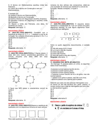 U
STO
M
A
R
A
U
G
U
STO
PR
O
F.G
ILM
A
R
A
U
G
U
STO
PR
O
F.G
ILM
A
R
A
U
G
U
STO
PR
O
F.G
ILM
A
R
A
U
G
U
STO
PR
O
F.G
ILM
A
R
A
U
G
U
STO
PR
O
F.G
ILM
A
R
A
U
G
U
STO
PR
O
F.G
ILM
A
R
A
U
G
U
STO
PR
O
F.G
ILM
A
R
A
U
PR
O
F.G
ILM
A
R
A
U
G
U
STO
PR
O
F.G
ILM
A
R
A
U
G
U
STO
PR
O
F.G
ILM
A
R
A
U
G
U
STO
PR
O
F.G
ILM
A
R
A
U
G
U
STO
PR
O
F.G
ILM
A
R
A
U
G
U
STO
PR
O
F.G
ILM
A
R
A
U
G
U
ST
PR
O
F.G
ILM
A
R
II. O técnico em Eletromecânica escolheu União dos
Palmares;
III. Carlos não é técnico em Construção e nem em
Eletromecânica.
É verdade que
(A) Antonio é técnico em Eletromecãnica_
(B) Benedito é técnico em Construção.
(C) Carlos é técnico em Segurança e escolheu Arapiraca.
(D) Benedito é técnico em Segurança e escolheu União
dos Palmares.
(E) Maceió e União dos Palmares, uma delas, foi
escolhida por Carlos.
Resposta: alternativa C
RACIOCÍNIO LÓGICO
24. (AUX.TÉC.-CEAL-2005-FCC) Considere que a
seqüência de letras (A, C, F, J.... ) obedece a uma lei de
formação. Se o alfabeto oficial exclui as letras K, W e Y, a
quinta letra da seqüência é
(A) S
(B) R
(C) Q
(D) P
(E) O
Resposta: alternativa D
RACIOCÍNIO LÓGICO
25. (AUX.TÉC.-CEAL-2005-FCC)Das 5 figuras abaixo, 4
delas têm uma mesma característica geométrica em
comum, enquanto uma delas NÃO tem essa
característica.
A figura que NÃO possui a característica comum às
outras é
(A) I.
(B) II .
(C) III.
(D) IV.
(E) V.
Resposta: alternativa B
RACIOCÍNIO LÓGICO
26. (AUX.TÉC.-CEAL-2005-FCC)Observe a seqüência de
quadrados com os respectivos números em seus vértices:
Para cada quadrado, calculando a soma dos produtos dos
números de dois vértices não consecutivos, obtém-se
uma sucessão de números que obedecem a urna lei de
formação. Nessas condições, x é igual a
(A) 8
(B) 7
(C) 6
(D) 5
(E) 4
Resposta: alternativa E
RACIOCÍNIO LÓGICO
21. (AUX.TÉC.-CEAL-2005-FCC) O esquema abaixo
representa a multiplicação do 7 por um número de quatro
algarismos distintos, na qual alguns algarismos foram
substituídos por retângulos.
Sobre os quatro algarismos desconhecidos, é verdade
que
(A) três são pares e um é ímpar.
(B) um é par e três são ímpares.
(C) todos são pares.
(D) todos são ímpares.
(E) dois são pares e dois são impares.
Resposta: alternativa E
RACIOCÍNIO LÓGICO
20. (GUARDA CIVIL METR.-SP-2004-FCC)
Ao interrogar 15 pessoas sobre um crime, os seguintes
dados foram levantados:
-4 pessoas ouviram apenas barulho de tiro;
-2 pessoas ouviram apenas gritos;
-3 pessoas ouviram apenas passos;
- 2 pessoas ouviram barulho de tiro e de gritos, mas não
ouviram passos;
- 1 pessoa ouviu gritos e passos, mas não ouviu tiros;
- nenhuma pessoa ouviu apenas tiros e passos.
Sabendo que cada uma das pessoas interrogadas ouviu
ao menos um dos três barulhos (tiro, gritos, passos), é
correto concluir que o total de interrogados que ouviu dois
ou três barulhos é igual a
(A) 3
(B) 4
(C) 5
(D) 6
(E) 7
Resposta: alternativa D
RACIOCÍNIO LÓGICO
 