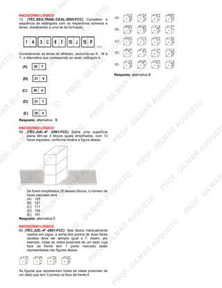 U
STO
M
A
R
A
U
G
U
STO
PR
O
F.G
ILM
A
R
A
U
G
U
STO
PR
O
F.G
ILM
A
R
A
U
G
U
STO
PR
O
F.G
ILM
A
R
A
U
G
U
STO
PR
O
F.G
ILM
A
R
A
U
G
U
STO
PR
O
F.G
ILM
A
R
A
U
G
U
STO
PR
O
F.G
ILM
A
R
A
U
G
U
STO
PR
O
F.G
ILM
A
R
A
U
PR
O
F.G
ILM
A
R
A
U
G
U
STO
PR
O
F.G
ILM
A
R
A
U
G
U
STO
PR
O
F.G
ILM
A
R
A
U
G
U
STO
PR
O
F.G
ILM
A
R
A
U
G
U
STO
PR
O
F.G
ILM
A
R
A
U
G
U
STO
PR
O
F.G
ILM
A
R
A
U
G
U
ST
PR
O
F.G
ILM
A
R
RACIOCÍNIO LÓGICO
13. (TÉC.SEG.TRAB.-CEAL-2005-FCC) Considere a
seqüência de retângulos com os respectivos números e
letras, obedecendo a uma lei de formação.
Considerando as letras do alfabeto, excluindo-se K , W e
Y, a alternativa que corresponde ao sexto retângulo é
Resposta: alternativa B
RACIOCÍNIO LÓGICO
59. (TÉC.JUD.-4ª -2001-FCC) Sobre uma superfície
plana têm-se 3 blocos iguais empilhados, com 13
faces expostas, conforme mostra a figura abaixo.
Se forem empilhados 25 desses blocos, o número de
faces expostas será
(A) 125
(B) 121
(C) 111
(D) 105
(E) 101
Resposta: alternativa E
RACIOCÍNIO LÓGICO
60. (TÉC.JUD.-4ª -2001-FCC) Nos dados habitualmente
usados em jogos, a soma dos pontos de duas faces
opostas deve ser sempre igual a 7. Assim, por
exemplo, todas as vistas possíveis de um dado cuja
face da frente tem 1 ponto marcado estão
representadas nas figuras abaixo.
As figuras que representam todas as vistas possíveis de
um dado que tem 3 pontos na face da frente é
(A)
(B)
(C)
(D)
(E)
Resposta: alternativa B
 