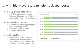 … with high-level stats to help track your costs
● CPU Uptime (in core-hours)
○ # of CPU resources by an app
○ Example: 3 executors, with 2 cores
each, up for 1 hour => 6 core hours
● Spark tasks (in hours)
○ Sum of the duration of all the Spark
tasks in your application
○ “Real work” done by Spark
○ Example: 72 minutes
● Efficiency (%)
○ Spark Tasks / CPU Uptime ratio
○ % of the time when you Spark
executors are busy running tasks
○ Example: 72 min / 6 hours = 20%.
 