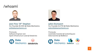 /whoami
Jean-Yves “JY” Stephan
Co-Founder & CEO @ Data Mechanics
jy@datamechanics.co
Previously:
Software Engineer and
Spark Infrastructure Lead @ Databricks
Julien Dumazert
Co-Founder & CTO @ Data Mechanics
julien@datamechanics.co
Previously:
Lead Data Scientist @ ContentSquare
Data Scientist @ BlaBlaCar
 