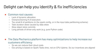Delight can help you identify & ﬁx inefficiencies
● Common root causes:
○ Lack of dynamic allocation
○ Overprovisioning # of executors
○ Too small # of partitions (in the spark config, or in the input data partitioning scheme)
○ Task duration skew caused by data skew
○ Slow object store commits
○ Long periods of driver-only work (e.g. pure Python code)
● The Data Mechanics platform has many optimizations to help increase our
customers efficiency
○ So we can reduce their cloud costs
○ Our pricing is based on Spark Tasks time, not on CPU Uptime. So our incentives are aligned
 