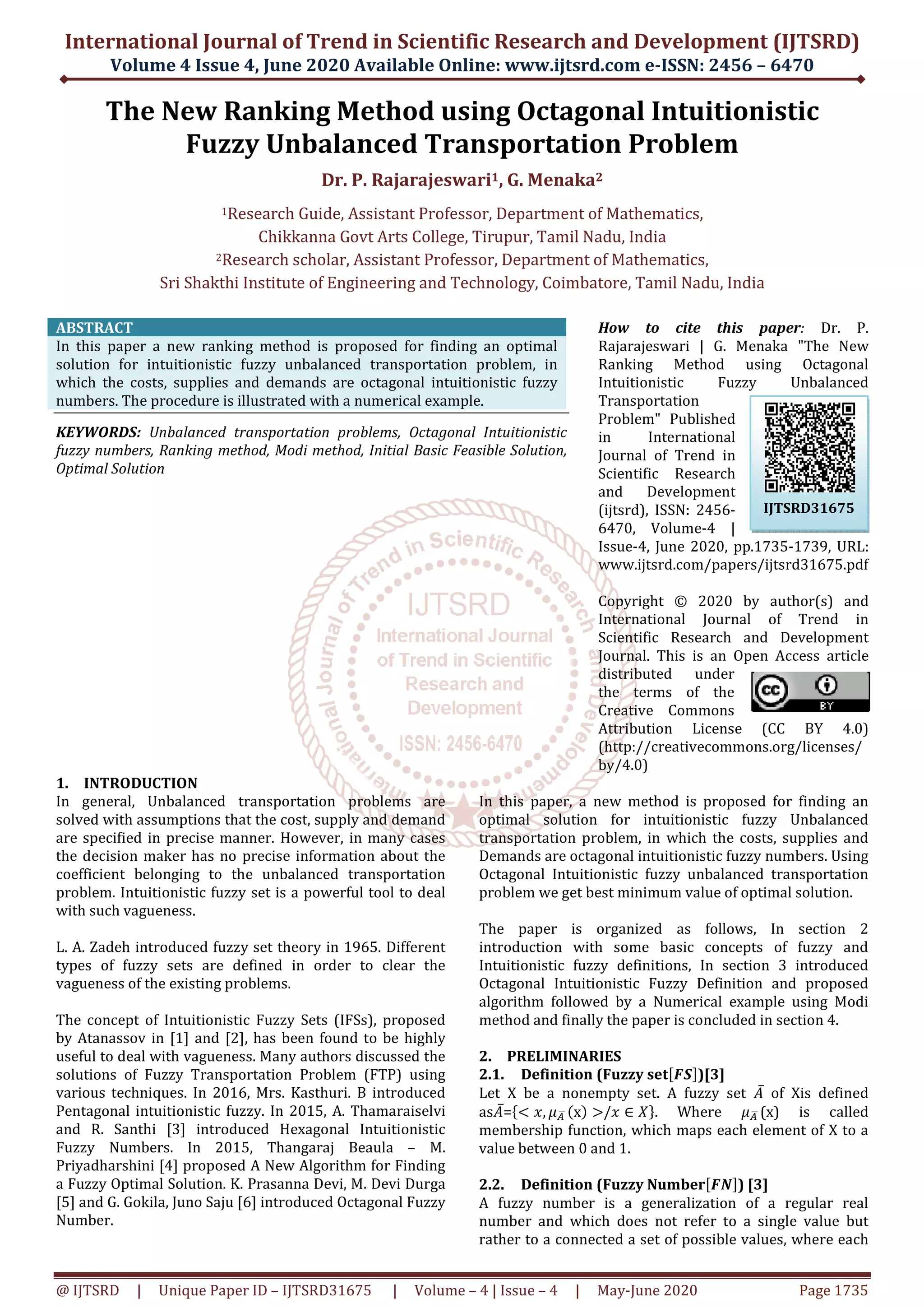 International Journal of Trend in Scientific Research and Development (IJTSRD)
Volume 4 Issue 4, June 2020
@ IJTSRD | Unique Paper ID – IJTSRD31675
The New Ranking Method
Fuzzy Unbalanced
Dr.
1Research Guide, Assistant Professor, Department of Mathematics
Chikkanna Govt Arts College, Tirupur
2Research scholar, Assistant Professor, Department of Mathematics
Sri Shakthi Institute of Engineering and Technology,
ABSTRACT
In this paper a new ranking method is proposed for finding an optimal
solution for intuitionistic fuzzy unbalanced transportation problem, in
which the costs, supplies and demands are octagonal intuitionistic fuzzy
numbers. The procedure is illustrated with a numerical example.
KEYWORDS: Unbalanced transportation problems, Octagonal Intuitionistic
fuzzy numbers, Ranking method, Modi method, Initial Basic Feasible Solution,
Optimal Solution
1. INTRODUCTION
In general, Unbalanced transportation problems are
solved with assumptions that the cost, supply and demand
are specified in precise manner. However, in many cases
the decision maker has no precise information about the
coefficient belonging to the unbalanced transportation
problem. Intuitionistic fuzzy set is a powerful tool to deal
with such vagueness.
L. A. Zadeh introduced fuzzy set theory in 1965. Different
types of fuzzy sets are defined in order
vagueness of the existing problems.
The concept of Intuitionistic Fuzzy Sets (IFSs), proposed
by Atanassov in [1] and [2], has been found to be highly
useful to deal with vagueness. Many authors discussed the
solutions of Fuzzy Transportation Problem (FTP) using
various techniques. In 2016, Mrs. Kasthuri.
Pentagonal intuitionistic fuzzy. In 2015, A.
and R. Santhi [3] introduced Hexagonal Intuitionistic
Fuzzy Numbers. In 2015, Thangaraj Beaula
Priyadharshini [4] proposed A New Algorithm for Finding
a Fuzzy Optimal Solution. K. Prasanna Devi, M. Devi Durga
[5] and G. Gokila, Juno Saju [6] introduced Octagonal Fuzzy
Number.
end in Scientific Research and Development (IJTSRD)
2020 Available Online: www.ijtsrd.com e-ISSN: 2456
31675 | Volume – 4 | Issue – 4 | May-June 2020
The New Ranking Method using Octagonal Intuitionistic
Unbalanced Transportation Problem
Dr. P. Rajarajeswari1, G. Menaka2
Research Guide, Assistant Professor, Department of Mathematics
Chikkanna Govt Arts College, Tirupur, Tamil Nadu, India
ch scholar, Assistant Professor, Department of Mathematics
Sri Shakthi Institute of Engineering and Technology, Coimbatore, Tamil
In this paper a new ranking method is proposed for finding an optimal
zy unbalanced transportation problem, in
which the costs, supplies and demands are octagonal intuitionistic fuzzy
numbers. The procedure is illustrated with a numerical example.
Unbalanced transportation problems, Octagonal Intuitionistic
y numbers, Ranking method, Modi method, Initial Basic Feasible Solution,
How to cite this paper
Rajarajeswari | G. Menaka "The New
Ranking Method using Octagonal
Intuitionistic Fuzzy Unbalanced
Transportation
Problem" Published
in International
Journal of Trend in
Scientific Research
and Development
(ijtsrd), ISSN: 2456
6470, Volume
Issue-4, June 2020, pp.1735
www.ijtsrd.com/pa
Copyright © 20
International Journal of Trend in
Scientific Research and Development
Journal. This is an Open Access article
distributed under
the terms of the
Creative Commons
Attribution License (CC BY 4.0)
(http://creativecommons.org/licenses/
by/4.0)
In general, Unbalanced transportation problems are
solved with assumptions that the cost, supply and demand
are specified in precise manner. However, in many cases
ormation about the
coefficient belonging to the unbalanced transportation
problem. Intuitionistic fuzzy set is a powerful tool to deal
Zadeh introduced fuzzy set theory in 1965. Different
types of fuzzy sets are defined in order to clear the
The concept of Intuitionistic Fuzzy Sets (IFSs), proposed
by Atanassov in [1] and [2], has been found to be highly
useful to deal with vagueness. Many authors discussed the
n Problem (FTP) using
Kasthuri. B introduced
Pentagonal intuitionistic fuzzy. In 2015, A. Thamaraiselvi
and R. Santhi [3] introduced Hexagonal Intuitionistic
Thangaraj Beaula – M.
proposed A New Algorithm for Finding
Prasanna Devi, M. Devi Durga
Gokila, Juno Saju [6] introduced Octagonal Fuzzy
In this paper, a new method is proposed for finding an
optimal solution for intuitionistic
transportation problem, in which the costs, supplies and
Demands are octagonal intuitionistic fuzzy numbers. Using
Octagonal Intuitionistic fuzzy unbalanced transportation
problem we get best minimum value of optimal solution.
The paper is organized as follows, In section 2
introduction with some basic concepts of fuzzy and
Intuitionistic fuzzy definitions, In section 3 introduced
Octagonal Intuitionistic Fuzzy Definition and proposed
algorithm followed by a Numerical example using Modi
method and finally the paper is concluded in section 4.
2. PRELIMINARIES
2.1. Definition (Fuzzy set
Let X be a nonempty set. A fuzzy set
as‫ܣ‬̅=ሼ൏ ‫,ݔ‬ ߤ஺	ഥ ሺxሻ ൐/‫ݔ‬ ∈ ܺሽ. Where
membership function, which maps each element of X to a
value between 0 and 1.
2.2. Definition (Fuzzy Number
A fuzzy number is a generalization of a regular real
number and which does not refer to a single value but
rather to a connected a set of possible values, where each
end in Scientific Research and Development (IJTSRD)
ISSN: 2456 – 6470
2020 Page 1735
sing Octagonal Intuitionistic
Transportation Problem
Research Guide, Assistant Professor, Department of Mathematics,
ch scholar, Assistant Professor, Department of Mathematics,
Coimbatore, Tamil Nadu, India
How to cite this paper: Dr. P.
Rajarajeswari | G. Menaka "The New
Ranking Method using Octagonal
Intuitionistic Fuzzy Unbalanced
ortation
Problem" Published
in International
Journal of Trend in
Scientific Research
and Development
(ijtsrd), ISSN: 2456-
6470, Volume-4 |
4, June 2020, pp.1735-1739, URL:
www.ijtsrd.com/papers/ijtsrd31675.pdf
Copyright © 2020 by author(s) and
International Journal of Trend in
Scientific Research and Development
Journal. This is an Open Access article
distributed under
the terms of the
Creative Commons
Attribution License (CC BY 4.0)
p://creativecommons.org/licenses/
In this paper, a new method is proposed for finding an
optimal solution for intuitionistic fuzzy Unbalanced
transportation problem, in which the costs, supplies and
Demands are octagonal intuitionistic fuzzy numbers. Using
Octagonal Intuitionistic fuzzy unbalanced transportation
problem we get best minimum value of optimal solution.
s organized as follows, In section 2
introduction with some basic concepts of fuzzy and
Intuitionistic fuzzy definitions, In section 3 introduced
Octagonal Intuitionistic Fuzzy Definition and proposed
algorithm followed by a Numerical example using Modi
thod and finally the paper is concluded in section 4.
ሾࡲࡿሿ)[3]
Let X be a nonempty set. A fuzzy set ‫ܣ‬̅ of Xis defined
ሽ. Where ߤ஺	ഥ (x) is called
membership function, which maps each element of X to a
Definition (Fuzzy Numberሾࡲࡺሿ) [3]
number is a generalization of a regular real
number and which does not refer to a single value but
rather to a connected a set of possible values, where each
IJTSRD31675
 