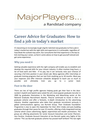 Career Advice for Graduates: How to find a job in today’s market<br />It’s becoming an increasingly tough slog for talented new graduates to find a job in today’s market but with the right skills and experience it is achievable, regardless of how bleak the outlook may seem. Our consultants feel that experience is the key to kick starting your career, so here’s some advice on how to get yourself noticed and get some experience. <br />Why you need it<br />Getting valuable experience with the right company will enable you to establish and develop the required skills for your chosen industry. It often involves long hours, a lot of hard work and little - if no pay, but it can seriously raise your chances of securing a full time position in your dream job. Many agencies offer internships or graduate training programs that can last from anything up to 18 months. Most pay your expenses and offer intensive schedules designed to teach you as much as possible and ultimately train you up to a junior level.  Foot in the door<br />There are lots of high profile agencies helping grads get their foot in the door. London’s Saatchi and Saatchi were voted the uk’s most popular graduate recruiter in 2009 by graduates themselves in the Marketing and Advertising sector at the National Graduate Recruitment Awards. They’ve continued to invest in their in graduate scheme and offer a fantastic, in-depth introduction to the advertising industry. Another organisation who takes their graduate recruitment seriously is global communications agency; Leo Burnett Group. Their Graduate Foundation Programme is due to open this September for their 2011 intake and puts budding graduates through their paces for over 15 months, offering a fully integrated training scheme which covers advertising, digital, experiential and retailer promotions. The group are offering placements for Junior Account Executives and Junior Planners. Jess Farahar, Graduate Account Executive at Leo Burnett spoke very highly of the scheme “The Leo Burnett graduate scheme has proved itself brilliant! The last eight months have provided me with a cohesive understanding of Leo as an agency, as well as a wider industry.<br /> They want us to succeed. I think we all feel very lucky to have been given the chance to work here.”  How to get involved<br />The best starting point is to make a list of all the companies you’d like to work for, and then make sure you’ve done your research for each one and tailor a covering letter to each of them. Covering letters are usually a big stumbling block for a lot of people; it can be difficult to strike a balance between being informative and waffling. To make yourself stand out try going via social networking sites such as LinkedIn, it’s a great way to show prospective employers that you’re proactive and passionate about getting experience. For more information on promoting yourself through social media, check out our blog at The Wall.Avoid the obvious<br />If you’re planning on going for a creative role then it’s perhaps wise to try and grab your prospective employer’s attention with something original instead of just emailing a covering letter. We know of a candidate who wrote her CV on a piece of toast – original if not slightly appetising, this stunt got her an interview. Another candidate sent a box of doves to a high profile advertising agency with his CV tied to one of their legs in the hope of dazzling the MD. <br />Unfortunately by the time the box arrived at their offices the birds had snuffed it. This is perhaps an example of what not to do. People Director at top advertising agency Profero, Tina Brazil gives some great advice on how to get noticed...If you still need convincing about the benefits of taking part in a graduate scheme then see what Dan Noller, Junior Creative at Elvis Communications has to say. After graduating from Saint John Moore's University, Dan signed up for a 3 month internship with the advertising agency and has since gone on to become a permanent member of staff. To give you a head start, below we’ve listed some of the top grad schemes that we feel will help you develop all the necessary skills and experience to get going in your chosen sector. <br />Leo Burnett Saatchi and Saatchi Proctor and GambleDragon Rouge  BBH<br />About Major Players<br />Headquartered in Covent Garden, London, Major Players’ team of more than 80 consultants provides freelance and permanent personnel. The firm recruits for   various advertising jobs, marketing, design, digital media, events, interactive media, creative, design, PR jobs in UK.for more information visit http://www.majorplayers.co.uk/<br />Contact<br />MajorPlayers: +44(0)207 836 4041<br />Mike Iannella: mike.iannella@majorplayers.co.uk<br />Charley Caines: charley.caines@majorplayers.co.uk<br />