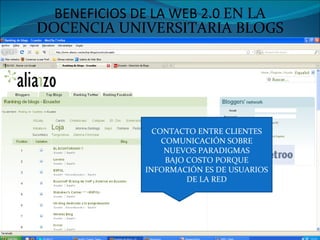 BENEFICIOS DE LA WEB 2.0 EN LA DOCENCIA UNIVERSITARIA BLOGS CONTACTO ENTRE CLIENTES COMUNICACIÓN SOBRE NUEVOS PARADIGMAS BAJO COSTO PORQUE INFORMACIÓN ES DE USUARIOS DE LA RED