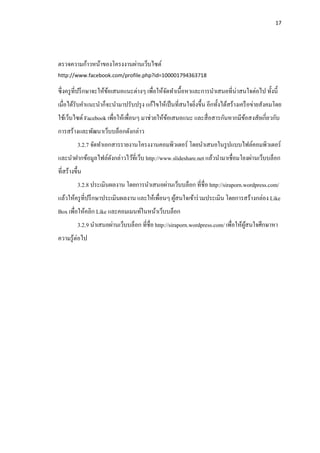 17




ตรวจความก้าวหน้าของโครงงานผ่านเว็บไซต์
http://www.facebook.com/profile.php?id=100001794363718

ซึ+ งครู ที+ปรึ กษาจะให้ขอเสนอแนะต่างๆ เพื+อให้จดทําเนื.อหาและการนําเสนอที+น่าสนใจต่อไป ทั.งนี.
                         ้                      ั
เมื+อได้รับคําแนะนําก็จะนํามาปรับปรุ ง แก้ไขให้เป็ นที+สนใจยิงขึ.น อีกทั.งได้สร้างเครื อข่ายสังคมโดย
                                                             +
ใช้เว็บไซต์ Facebook เพื+อให้เพื+อนๆ มาช่วยให้ขอเสนอแนะ และสื+ อสารกันหากมีขอสงสัยเกี+ยวกับ
                                               ้                            ้
การสร้างและพัฒนาเว็บบล็อกดังกล่าว
          3.2.7 จัดทําเอกสารรายงานโครงงานคอมพิวเตอร์ โดยนําเสนอในรู ปแบบไฟล์คอมพิวเตอร์
และนําฝากข้อมูลไฟล์ดงกล่าวไว้ที+เว็บ http://www.slideshare.net แล้วนํามาเชื+อมโยงผ่านเว็บบล็อก
                    ั
ที+สร้างขึ.น
          3.2.8 ประเมินผลงาน โดยการนําเสนอผ่านเว็บบล็อก ที+ชื+อ http://siraporn.wordpress.com/
แล้วให้ครู ที+ปรึ กษาประเมินผลงาน และให้เพื+อนๆ ผูสนใจเข้าร่ วมประเมิน โดยการสร้างกล่อง Like
                                                  ้
Box เพื+อให้คลิก Like และคอมเมนท์ในหน้าเว็บบล็อก
          3.2.9 นําเสนอผ่านเว็บบล็อก ที+ชื+อ http://siraporn.wordpress.com/ เพื+อให้ผสนใจศึกษาหา
                                                                                     ู้
ความรู ้ต่อไป
 