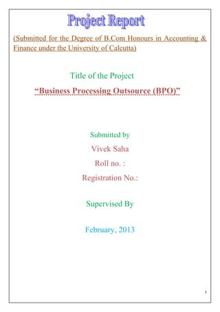 (Submitted for the Degree of B.Com Honours in Accounting &
Finance under the University of Calcutta)


                Title of the Project
      ―Business Processing Outsource (BPO)‖




                       Submitted by
                       Vivek Saha
                        Roll no. :
                    Registration No.:


                     Supervised By


                     February, 2013




                                                         1
 