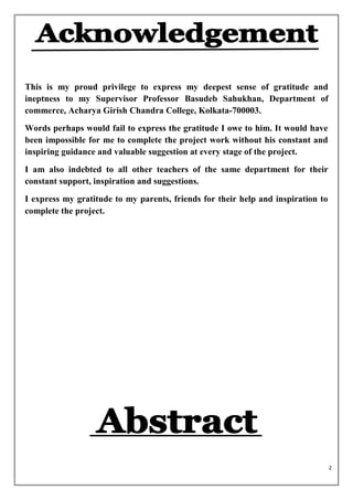 This is my proud privilege to express my deepest sense of gratitude and
ineptness to my Supervisor Professor Basudeb Sahukhan, Department of
commerce, Acharya Girish Chandra College, Kolkata-700003.
Words perhaps would fail to express the gratitude I owe to him. It would have
been impossible for me to complete the project work without his constant and
inspiring guidance and valuable suggestion at every stage of the project.
I am also indebted to all other teachers of the same department for their
constant support, inspiration and suggestions.
I express my gratitude to my parents, friends for their help and inspiration to
complete the project.




                                                                                  2
 