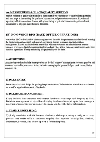 10. MARKET RESEARCH AND QUALITY SURVEYS




(B) NON-VOICE BPO (BACK OFFICE OPERATIONS)




1. ACCOUNTING.




2. DATA ENTRY.

Data entry services helps in getting large amounts of information added into databases
or specific applications, cost effectively.

3. DATABASE MANAGEMENT.

Every business has customer and contact databases to manage and keep up to date.
Database management service allows keeping database clean and up to date through a
program of contacting our customers to ensure you have the latest information.

4. CLAIMS PROCESSING.

Typically associated with the insurance industry, claims processing actually covers any
process that starts with a customer enquiry that requires investigation, analysis,
assessment, decision, and follow-up with a formal response.



                                                                                     20
 