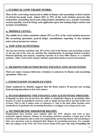 1. CLERICAL LOW GRADE WORK:
Most of the work being outsourced to India in finance and accounting vertical consists
of clerical low-grade work. Almost 60% to 70% of the work includes processes like
transaction, accounting, fixed assets (depreciation calculation etc.), account receivable,
account payable, travel & living, cash application (goes into making ledger entries) and
account reconciliation.

2. MIDDLE LEVEL:
The middle level which constitutes almost 25% to 35% of the work includes processes
like accounting operations, general ledger consolidation, reporting. It also includes
tasks such as income tax returns.

3. TOP-END ACTIVITIES:
The top end activities constitute only 10% of the work in the finance and accounting vertical.
At the top end of the scale are activities like administration of mortgage-backed securities,
financial planning and analysis, requiring expertise of at least MBA finance or a statistics
graduate. Other work in this category includes equity/debt market research and analysis.



C. REASONS FOR OUTSOURCING FINANCE AND ACCOUNTING
There are many reasons which lure a business to outsource its finance and accounting
operations. These are:


1. EXPECTATION TO REDUCE COST:

Study conducted by Deloitte suggests that the firms achieve 39 percent cost savings
from moving operations to low-cost centers.

2. STANDARDIZING THE FINANCE AND ACCOUNTING PROCESS:
Companies on their own do not have the ability to standardize finance & accounting either
because of a lack of specialized resources, scale or simply because this is not their prime area
of focus. This is why it makes sense to outsource it. And as the back office becomes more
standardized, in particular the accounting functions, even bigger cost savings can be seen.

3. OUTSOURCING DISASTER RELIEF:
Organizations have become extra cautious after the WTC disaster and want to have
protection against disasters. Finance & accounting activities constitute a major part of the
activities of all corporate and as such even organizations not having finance and accounting as
their core processes want to safeguard their finance & accounting processes. For example,
after the collapse of the WTC the Twin Towers Fund (TTF) gave the task of handling the
                                                                                              27
 