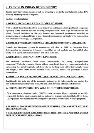 9. TRENDS IN INDIAN BPO INDUSTRY
Trends imply the various changes which we are going to see in the near future in Indian BPO
industry whether positive or negative.

Various trends include:

1. OUTSOURCING WILL STAY CLOSER TO HOME.
With available labor from layoffs in many industries and tightened risk profiles of companies,
especially in the financial services industry, companies won't have to go far offshore to find
talent. Planned initiatives by Barrack Obama and increased government spending on
infrastructure projects could lead to more domestic outsourcing, particularly for construction,
real estate and technology, IAOP predicts.

2. GLOBAL UNCERTAINITIES WILL CREATE OUTSOURCING VOLATILITY:

Overall, the fast-paced growth in outsourcing will slow in 2009, as companies lower
their spending on information technology, consolidate or exit markets, and find skilled labor
locally from layoffs in financial services and other industries.

3. STRATEGIC COMPANIES WILL PROSPER:
The economic meltdown could create opportunities for strong, well-positioned
companies."While the economic climate will not immediately improve, companies involved in
outsourcing that act strategically and decisively for the long-term will be increasingly valued
and sought," said IAOP board member Sven Govaars, senior vice president, Colliers
International.

4. SHIFT IN FOCUS FROM COST ARBITRAGE TO VALUE ADDITION:
Traditionally the main aim of the companies outsourcing to India was the cost saving. But
now as India moves up the value chain, this aim shifts to value-addition and efficiency.

5. SOCIAL RESPONSIBILITY WILL BE OUTSOURCING THEME:

  New government direction under OBAMA could promote higher emphasis on socially
 responsible business environments; driving outsources to create solutions that address them.
 IAOP predicts will include industry competitive employee retention and welfare programs.


6. IT WILL ALSO CREATE NEWRER OPPORTUNITIES, NEW MARKETS AND ALSO
THE NEW SERVICES.

7. SERVICE PROVIDERS WILL SHIFT FROM TIER-1 TO TIER-2 AND TIER-3 CITIES
THEREBY CREATING RURAL BPO’S.



                                                                                             29
 