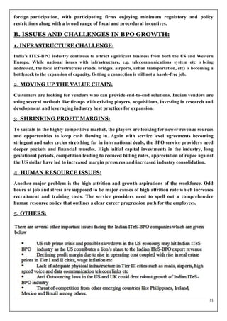 foreign participation, with participating firms enjoying minimum regulatory and policy
restrictions along with a broad range of fiscal and procedural incentives.

B. ISSUES AND CHALLENGES IN BPO GROWTH:
1. INFRASTRUCTURE CHALLENGE:
India’s ITES-BPO industry continues to attract significant business from both the US and Western
Europe. While national issues with infrastructure, e.g. telecommunications system etc is being
addressed, the local infrastructure (roads, bridges, airports, urban transportation, etc) is becoming a
bottleneck to the expansion of capacity. Getting a connection is still not a hassle-free job.

2. MOVING UP THE VALUE CHAIN:
Customers are looking for vendors who can provide end-to-end solutions. Indian vendors are
using several methods like tie-ups with existing players, acquisitions, investing in research and
development and leveraging industry best practices for expansion.

3. SHRINKING PROFIT MARGINS:
To sustain in the highly competitive market, the players are looking for newer revenue sources
and opportunities to keep cash flowing in. Again with service level agreements becoming
stringent and sales cycles stretching far in international deals, the BPO service providers need
deeper pockets and financial muscles. High initial capital investments in the industry, long
gestational periods, competition leading to reduced billing rates, appreciation of rupee against
the US dollar have led to increased margin pressures and increased industry consolidation.

4. HUMAN RESOURCE ISSUES:
Another major problem is the high attrition and growth aspirations of the workforce. Odd
hours at job and stress are supposed to be major causes of high attrition rate which increases
recruitment and training costs. The service providers need to spell out a comprehensive
human resource policy that outlines a clear career progression path for the employees.

5. OTHERS:




                                                                                                    31
 