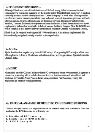3. EFUNDS INTERNATIONAL.




4. AJUBA.




5. MOTIF.




10. CRITICAL ANALYSIS OF BUSINESS PROCESSOUTSOURCING

Critical analysis means an appraisal based on careful analytical evaluation. Now for
analyzing the BPO industry we will study its:

1. Benefits of BPO industry.
2. Limitations of BPO industry.
3. SWOT Analysis.

                                                                                  36
 