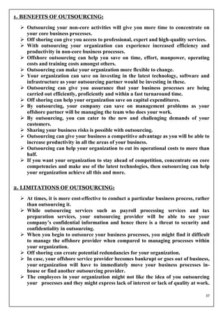 1. BENEFITS OF OUTSOURCING:

   Outsourcing your non-core activities will give you more time to concentrate on
    your core business processes.
   Off shoring can give you access to professional, expert and high-quality services.
   With outsourcing your organization can experience increased efficiency and
    productivity in non-core business processes.
   Offshore outsourcing can help you save on time, effort, manpower, operating
    costs and training costs amongst others.
   Outsourcing can make your organization more flexible to change.
   Your organization can save on investing in the latest technology, software and
    infrastructure as your outsourcing partner would be investing in these.
   Outsourcing can give you assurance that your business processes are being
    carried out efficiently, proficiently and within a fast turnaround time.
   Off shoring can help your organization save on capital expenditures.
   By outsourcing, your company can save on management problems as your
    offshore partner will be managing the team who does your work.
   By outsourcing, you can cater to the new and challenging demands of your
    customers.
   Sharing your business risks is possible with outsourcing.
   Outsourcing can give your business a competitive advantage as you will be able to
    increase productivity in all the areas of your business.
   Outsourcing can help your organization to cut its operational costs to more than
    half.
   If you want your organization to stay ahead of competition, concentrate on core
    competencies and make use of the latest technologies, then outsourcing can help
    your organization achieve all this and more.

2. LIMITATIONS OF OUTSOURCING:

   At times, it is more cost-effective to conduct a particular business process, rather
    than outsourcing it.
   While outsourcing services such as payroll processing services and tax
    preparation services, your outsourcing provider will be able to see your
    company’s confidential information and hence there is a threat to security and
    confidentiality in outsourcing.
   When you begin to outsource your business processes, you might find it difficult
    to manage the offshore provider when compared to managing processes within
    your organization.
   Off shoring can create potential redundancies for your organization.
   In case, your offshore service provider becomes bankrupt or goes out of business,
    your organization will have to immediately move your business processes in-
    house or find another outsourcing provider.
   The employees in your organization might not like the idea of you outsourcing
    your processes and they might express lack of interest or lack of quality at work.

                                                                                      37
 