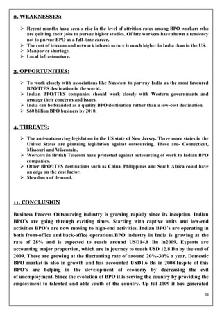 2. WEAKNESSES:

   Recent months have seen a rise in the level of attrition rates among BPO workers who
    are quitting their jobs to pursue higher studies. Of late workers have shown a tendency
    not to pursue BPO as a full-time career.
   The cost of telecom and network infrastructure is much higher in India than in the US.
   Manpower shortage.
   Local infrastructure.


3. OPPORTUNITIES:

   To work closely with associations like Nasscom to portray India as the most favoured
    BPO/ITES destination in the world.
   Indian BPO/ITES companies should work closely with Western governments and
    assuage their concerns and issues.
   India can be branded as a quality BPO destination rather than a low-cost destination.
   $60 billion BPO business by 2010.


4. THREATS:

   The anti-outsourcing legislation in the US state of New Jersey. Three more states in the
    United States are planning legislation against outsourcing. These are- Connecticut,
    Missouri and Wisconsin.
   Workers in British Telecom have protested against outsourcing of work to Indian BPO
    companies.
   Other BPO/ITES destinations such as China, Philippines and South Africa could have
    an edge on the cost factor.
   Slowdown of demand.




11. CONCLUSION

Business Process Outsourcing industry is growing rapidly since its inception. Indian
BPO’s are going through exciting times. Starting with captive units and low-end
activities BPO’s are now moving to high-end activities. Indian BPO’s are operating in
both front-office and back-office operations.BPO industry in India is growing at the
rate of 28% and is expected to reach around USD14.8 Bn in2009. Exports are
accounting major proportion, which are in journey to touch USD 12.8 Bn by the end of
2009. These are growing at the fluctuating rate of around 20%-30% a year. Domestic
BPO market is also in growth and has accounted USD1.6 Bn in 2008.Inspite of this
BPO’s are helping in the development of economy by decreasing the evil
of unemployment. Since the evolution of BPO it is serving the country by providing the
employment to talented and able youth of the country. Up till 2009 it has generated

                                                                                          39
 
