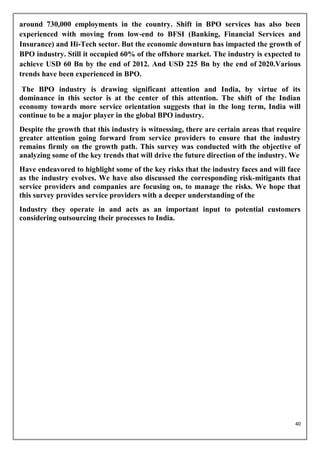 around 730,000 employments in the country. Shift in BPO services has also been
experienced with moving from low-end to BFSI (Banking, Financial Services and
Insurance) and Hi-Tech sector. But the economic downturn has impacted the growth of
BPO industry. Still it occupied 60% of the offshore market. The industry is expected to
achieve USD 60 Bn by the end of 2012. And USD 225 Bn by the end of 2020.Various
trends have been experienced in BPO.

 The BPO industry is drawing significant attention and India, by virtue of its
dominance in this sector is at the center of this attention. The shift of the Indian
economy towards more service orientation suggests that in the long term, India will
continue to be a major player in the global BPO industry.
Despite the growth that this industry is witnessing, there are certain areas that require
greater attention going forward from service providers to ensure that the industry
remains firmly on the growth path. This survey was conducted with the objective of
analyzing some of the key trends that will drive the future direction of the industry. We
Have endeavored to highlight some of the key risks that the industry faces and will face
as the industry evolves. We have also discussed the corresponding risk-mitigants that
service providers and companies are focusing on, to manage the risks. We hope that
this survey provides service providers with a deeper understanding of the
Industry they operate in and acts as an important input to potential customers
considering outsourcing their processes to India.




                                                                                       40
 