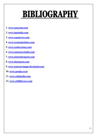 1. www.nasscom.com
2. www.bpoindia.com
3. www.equaterra.com
4. www.economictimes.com
5. www.coolavenues.com
6. www.outsourceindia.com
7. www.tutorialreports.com
8. www.dataquest.com
9. www.outsourcingprofessional.com
10. www.google.co.in
11. www.wikipedia.com
12. www.chillibreeze.com




                                     41
 