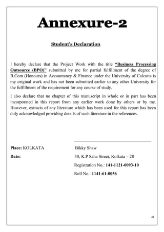 Student’s Declaration



I hereby declare that the Project Work with the title ―Business Processing
Outsource (BPO)‖ submitted by me for partial fulfillment of the degree of
B.Com (Honours) in Accountancy & Finance under the University of Calcutta is
my original work and has not been submitted earlier to any other University for
the fulfillment of the requirement for any course of study.
I also declare that no chapter of this manuscript in whole or in part has been
incorporated in this report from any earlier work done by others or by me.
However, extracts of any literature which has been used for this report has been
duly acknowledged providing details of such literature in the references.




Place: KOLKATA                     Bikky Shaw
Date:                              30, K.P Saha Street, Kolkata – 28
                                   Registration No.: 141-1121-0093-10
                                   Roll No.: 1141-61-0056




                                                                             43
 