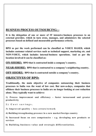 BUSINESS PROCESS OUTSOURCING: -
It is the delegation of one or more of IT intensive business processes to an
external provider, which in turn owns, manages, and administers the selected
processes based on defined and measurable performance criteria.


BPO as per the work performed can be classified as VOICE BASED, which
includes customer related services such as technical support, marketing etc. and
NON-VOICE, which includes internal business operations. And as per the
location involved it can be classified as:

ON-SHORE: BPO that is contracted inside a company’s country.
NEAR-SHORE: BPO that is contracted to a company’s neighboring country.
OFF-SHORE: BPO that is contracted outside a company’s country.

OBJECTIVES OF BPO:
Traditionally, the main objective of companies outsourcing their business
processes to India was the want of low cost. But now-a-days, companies that
offshore their business processes to India are no longer looking at cost reduction
alone. They typically want to achieve:
1) Process improvement and efficiency - faster turnaround and greater
productivity

2 )   C o s t   s a v i n g s .

3) Improved quality - less errors/rework

4) Building/strengthening presence in a new market/foreign country

5) Increased focus on core competencies - e.g. developing new products or
services

6) Building business value and strategic differentiation.
                                                                                 8
 