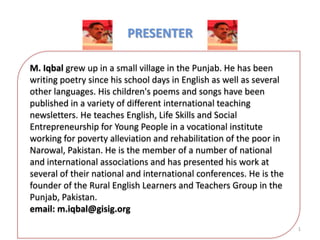 PRESENTER
M. Iqbal grew up in a small village in the Punjab. He has been
writing poetry since his school days in English as well as several
other languages. His children's poems and songs have been
published in a variety of different international teaching
newsletters. He teaches English, Life Skills and Social
Entrepreneurship for Young People in a vocational institute
working for poverty alleviation and rehabilitation of the poor in
Narowal, Pakistan. He is the member of a number of national
and international associations and has presented his work at
several of their national and international conferences. He is the
founder of the Rural English Learners and Teachers Group in the
Punjab, Pakistan.
email: m.iqbal@gisig.org
1

 