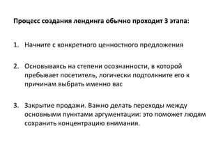 Процесс создания лендинга обычно проходит 3 этапа:
1. Начните с конкретного ценностного предложения
2. Основываясь на степени осознанности, в которой
пребывает посетитель, логически подтолкните его к
причинам выбрать именно вас
3. Закрытие продажи. Важно делать переходы между
основными пунктами аргументации: это поможет людям
сохранить концентрацию внимания.