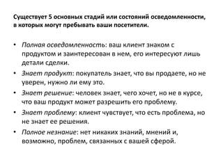 Существует 5 основных стадий или состояний осведомленности,
в которых могут пребывать ваши посетители.
• Полная осведомленность: ваш клиент знаком с
продуктом и заинтересован в нем, его интересуют лишь
детали сделки.
• Знает продукт: покупатель знает, что вы продаете, но не
уверен, нужно ли ему это.
• Знает решение: человек знает, чего хочет, но не в курсе,
что ваш продукт может разрешить его проблему.
• Знает проблему: клиент чувствует, что есть проблема, но
не знает ее решения.
• Полное незнание: нет никаких знаний, мнений и,
возможно, проблем, связанных с вашей сферой.