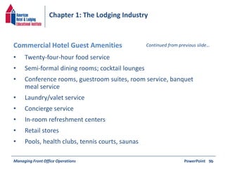 Chapter 1: The Lodging Industry 
Commercial Hotel Guest Amenities Continued from previous slide… 
• Twenty-four-hour food service 
• Semi-formal dining rooms; cocktail lounges 
• Conference rooms, guestroom suites, room service, banquet 
meal service 
• Laundry/valet service 
• Concierge service 
• In-room refreshment centers 
• Retail stores 
• Pools, health clubs, tennis courts, saunas 
Managing Front Office Operations PowerPoint 
9b 
 
