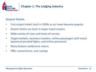 Chapter 1: The Lodging Industry 
• First airport hotels built in 1950s as air travel became popular 
• Airport hotels are built in major travel centers 
• Wide variety of sizes and levels of service 
• Target markets: business travelers, airline passengers with travel 
layovers/canceled flights, and airline personnel 
• Many feature conference rooms 
• Offer convenience, cost savings 
Managing Front Office Operations PowerPoint 
10 
Airport Hotels 
 