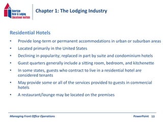 Chapter 1: The Lodging Industry 
• Provide long-term or permanent accommodations in urban or suburban areas 
• Located primarily in the United States 
• Declining in popularity; replaced in part by suite and condominium hotels 
• Guest quarters generally include a sitting room, bedroom, and kitchenette 
• In some states, guests who contract to live in a residential hotel are 
considered tenants 
• May provide some or all of the services provided to guests in commercial 
hotels 
• A restaurant/lounge may be located on the premises 
Managing Front Office Operations PowerPoint 
13 
Residential Hotels 
 