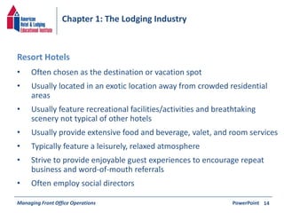 Chapter 1: The Lodging Industry 
• Often chosen as the destination or vacation spot 
• Usually located in an exotic location away from crowded residential 
areas 
• Usually feature recreational facilities/activities and breathtaking 
scenery not typical of other hotels 
• Usually provide extensive food and beverage, valet, and room services 
• Typically feature a leisurely, relaxed atmosphere 
• Strive to provide enjoyable guest experiences to encourage repeat 
business and word-of-mouth referrals 
• Often employ social directors 
Managing Front Office Operations PowerPoint 
14 
Resort Hotels 
 