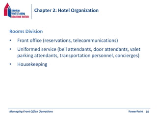 Chapter 2: Hotel Organization 
• Front office (reservations, telecommunications) 
• Uniformed service (bell attendants, door attendants, valet 
parking attendants, transportation personnel, concierges) 
• Housekeeping 
Managing Front Office Operations PowerPoint 
10 
Rooms Division 
 