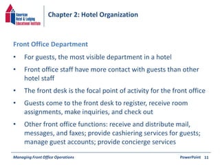 Chapter 2: Hotel Organization 
• For guests, the most visible department in a hotel 
• Front office staff have more contact with guests than other 
hotel staff 
• The front desk is the focal point of activity for the front office 
• Guests come to the front desk to register, receive room 
assignments, make inquiries, and check out 
• Other front office functions: receive and distribute mail, 
messages, and faxes; provide cashiering services for guests; 
manage guest accounts; provide concierge services 
Managing Front Office Operations PowerPoint 
11 
Front Office Department 
 