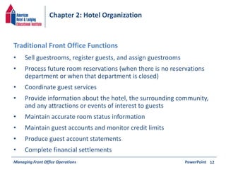 Chapter 2: Hotel Organization 
• Sell guestrooms, register guests, and assign guestrooms 
• Process future room reservations (when there is no reservations 
department or when that department is closed) 
• Coordinate guest services 
• Provide information about the hotel, the surrounding community, 
and any attractions or events of interest to guests 
• Maintain accurate room status information 
• Maintain guest accounts and monitor credit limits 
• Produce guest account statements 
• Complete financial settlements 
Managing Front Office Operations PowerPoint 
12 
Traditional Front Office Functions 
 