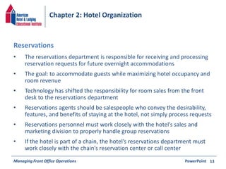 Chapter 2: Hotel Organization 
• The reservations department is responsible for receiving and processing 
reservation requests for future overnight accommodations 
• The goal: to accommodate guests while maximizing hotel occupancy and 
room revenue 
• Technology has shifted the responsibility for room sales from the front 
desk to the reservations department 
• Reservations agents should be salespeople who convey the desirability, 
features, and benefits of staying at the hotel, not simply process requests 
• Reservations personnel must work closely with the hotel’s sales and 
marketing division to properly handle group reservations 
• If the hotel is part of a chain, the hotel’s reservations department must 
work closely with the chain’s reservation center or call center 
Managing Front Office Operations PowerPoint 
13 
Reservations 
 