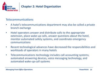 Chapter 2: Hotel Organization 
• A hotel’s telecommunications department may also be called a private 
branch exchange 
• Hotel operators answer and distribute calls to the appropriate 
extension, place wake-up calls, answer questions about the hotel, 
monitor automated safety systems, and coordinate emergency 
communications 
• Recent technological advances have decreased the responsibilities and 
workloads of operators in many hotels 
• Telecommunications technology includes call accounting systems, 
automated answering devices, voice messaging technology, and 
automated wake-up-call systems 
Managing Front Office Operations PowerPoint 
14 
Telecommunications 
 
