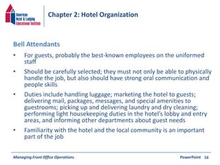 Chapter 2: Hotel Organization 
• For guests, probably the best-known employees on the uniformed 
staff 
• Should be carefully selected; they must not only be able to physically 
handle the job, but also should have strong oral communication and 
people skills 
• Duties include handling luggage; marketing the hotel to guests; 
delivering mail, packages, messages, and special amenities to 
guestrooms; picking up and delivering laundry and dry cleaning; 
performing light housekeeping duties in the hotel’s lobby and entry 
areas, and informing other departments about guest needs 
• Familiarity with the hotel and the local community is an important 
part of the job 
Managing Front Office Operations PowerPoint 
16 
Bell Attendants 
 