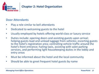 Chapter 2: Hotel Organization 
• Play a role similar to bell attendants 
• Dedicated to welcoming guests to the hotel 
• Usually employed by hotels offering world-class or luxury service 
• Duties include: opening doors and assisting guests upon arrival; 
helping guests load and unload luggage from vehicles; escorting guests 
to the hotel’s registration area; controlling vehicle traffic around the 
hotel’s front entrance; hailing taxis, assisting with valet parking 
services, and performing light housekeeping duties in the lobby and 
entry areas 
• Must be informed about the hotel and the local community 
• Should be able to greet frequent hotel guests by name 
Managing Front Office Operations PowerPoint 
17 
Door Attendants 
 