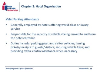 Chapter 2: Hotel Organization 
• Generally employed by hotels offering world-class or luxury 
service 
• Responsible for the security of vehicles being moved to and from 
the hotel entrance 
• Duties include: parking guest and visitor vehicles; issuing 
tickets/receipts to guests/visitors; securing vehicle keys; and 
providing traffic control assistance when necessary 
Managing Front Office Operations PowerPoint 
18 
Valet Parking Attendants 
 