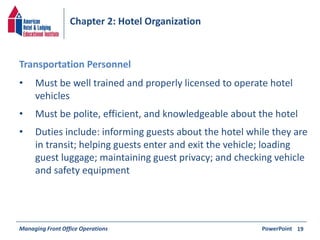 Chapter 2: Hotel Organization 
• Must be well trained and properly licensed to operate hotel 
vehicles 
• Must be polite, efficient, and knowledgeable about the hotel 
• Duties include: informing guests about the hotel while they are 
in transit; helping guests enter and exit the vehicle; loading 
guest luggage; maintaining guest privacy; and checking vehicle 
and safety equipment 
Managing Front Office Operations PowerPoint 
19 
Transportation Personnel 
 