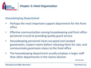 Chapter 2: Hotel Organization 
• Perhaps the most important support department for the front 
office 
• Effective communication among housekeeping and front office 
personnel crucial to providing quality guest service 
• Housekeeping personnel clean occupied and vacated 
guestrooms, inspect rooms before releasing them for sale, and 
communicate guestroom status to the front office 
• The housekeeping department usually employs a larger staff 
than other departments in the rooms division 
Managing Front Office Operations PowerPoint 
21a 
Housekeeping Department 
Continued 
 