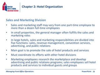 Chapter 2: Hotel Organization 
• Sales and marketing staff may vary from one part-time employee to 
more than a dozen full-time employees 
• In small properties, the general manager often fulfills the sales and 
marketing roles 
• In large hotels, sales and marketing responsibilities are divided into 
five functions: sales, revenue management, convention services, 
advertising, and public relations 
• Main goal is to promote the sale of hotel products and services 
• Must coordinate its efforts with other hotel divisions 
• Marketing employees research the marketplace and develop 
advertising and public relations programs; sales employees sell hotel 
products and services to individual guests and groups 
Managing Front Office Operations PowerPoint 
23 
Sales and Marketing Division 
 