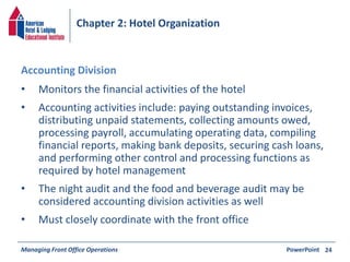 Chapter 2: Hotel Organization 
• Monitors the financial activities of the hotel 
• Accounting activities include: paying outstanding invoices, 
distributing unpaid statements, collecting amounts owed, 
processing payroll, accumulating operating data, compiling 
financial reports, making bank deposits, securing cash loans, 
and performing other control and processing functions as 
required by hotel management 
• The night audit and the food and beverage audit may be 
considered accounting division activities as well 
• Must closely coordinate with the front office 
Managing Front Office Operations PowerPoint 
24 
Accounting Division 
 