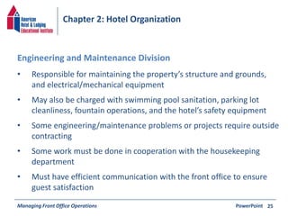 Chapter 2: Hotel Organization 
• Responsible for maintaining the property’s structure and grounds, 
and electrical/mechanical equipment 
• May also be charged with swimming pool sanitation, parking lot 
cleanliness, fountain operations, and the hotel’s safety equipment 
• Some engineering/maintenance problems or projects require outside 
contracting 
• Some work must be done in cooperation with the housekeeping 
department 
• Must have efficient communication with the front office to ensure 
guest satisfaction 
Managing Front Office Operations PowerPoint 
25 
Engineering and Maintenance Division 
 